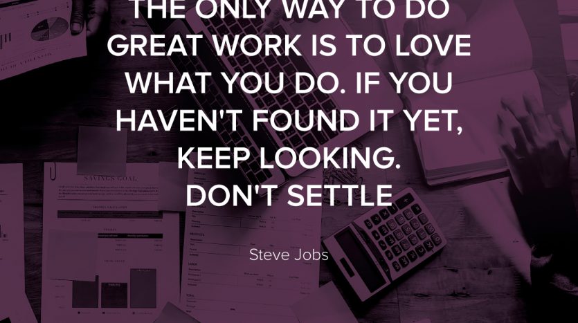 The only way to do great work is to love what you do. If you haven't found it yet, keep looking. Don't settle